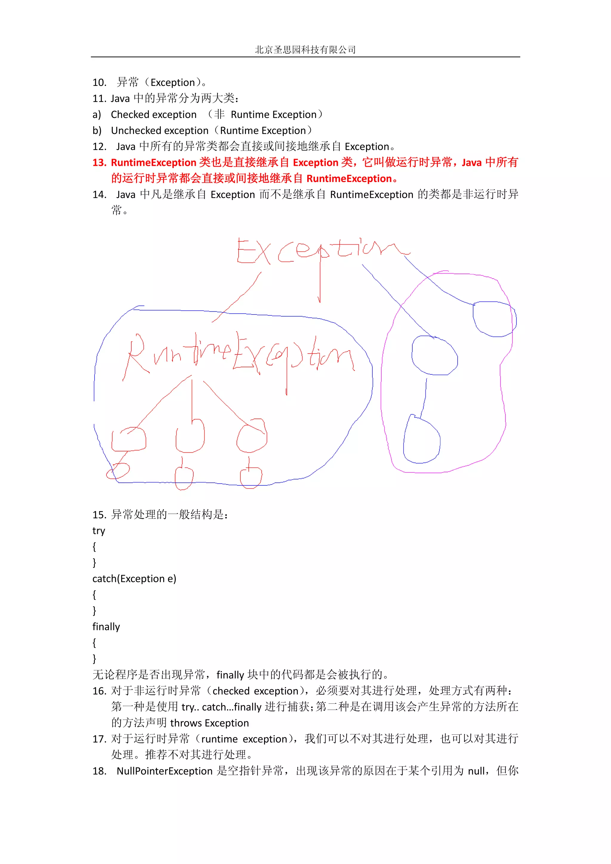 北京圣思园科技有限公司


10. 异常（Exception）    。
11.Java 中的异常分为两大类：
a) Checked exception （非 Runtime Exception）
b) Unchecked exception（Runtime Exception）
12. Java 中所有的异常类都会直接或间接地继承自 Exception。
13.RuntimeException 类也是直接继承自 Exception 类，它叫做运行时异常，Java 中所有
   的运行时异常都会直接或间接地继承自 RuntimeException。
14. Java 中凡是继承自 Exception 而不是继承自 RuntimeException 的类都是非运行时异
   常。




15. 异常处理的一般结构是：
try
{
}
catch(Exception e)
{
}
finally
{
}
无论程序是否出现异常，finally 块中的代码都是会被执行的。
16. 对于非运行时异常（checked exception）    ，必须要对其进行处理，处理方式有两种：
    第一种是使用 try.. catch…finally 进行捕获；第二种是在调用该会产生异常的方法所在
    的方法声明 throws Exception
17. 对于运行时异常（runtime exception）    ，我们可以不对其进行处理，也可以对其进行
    处理。推荐不对其进行处理。
18. NullPointerException 是空指针异常，出现该异常的原因在于某个引用为 null，但你
 