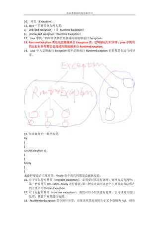 北京圣思园科技有限公司


10. 异常（Exception）    。
11.Java 中的异常分为两大类：
a) Checked exception （非 Runtime Exception）
b) Unchecked exception（Runtime Exception）
12. Java 中所有的异常类都会直接或间接地继承自 Exception。
13.RuntimeException 类也是直接继承自 Exception 类，它叫做运行时异常，Java 中所有
   的运行时异常都会直接或间接地继承自 RuntimeException。
14. Java 中凡是继承自 Exception 而不是继承自 RuntimeException 的类都是非运行时异
   常。




15. 异常处理的一般结构是：
try
{
}
catch(Exception e)
{
}
finally
{
}
无论程序是否出现异常，finally 块中的代码都是会被执行的。
16. 对于非运行时异常（checked exception）    ，必须要对其进行处理，处理方式有两种：
    第一种是使用 try.. catch…finally 进行捕获；第二种是在调用该会产生异常的方法所在
    的方法声明 throws Exception
17. 对于运行时异常（runtime exception）    ，我们可以不对其进行处理，也可以对其进行
    处理。推荐不对其进行处理。
18. NullPointerException 是空指针异常，出现该异常的原因在于某个引用为 null，但你
 