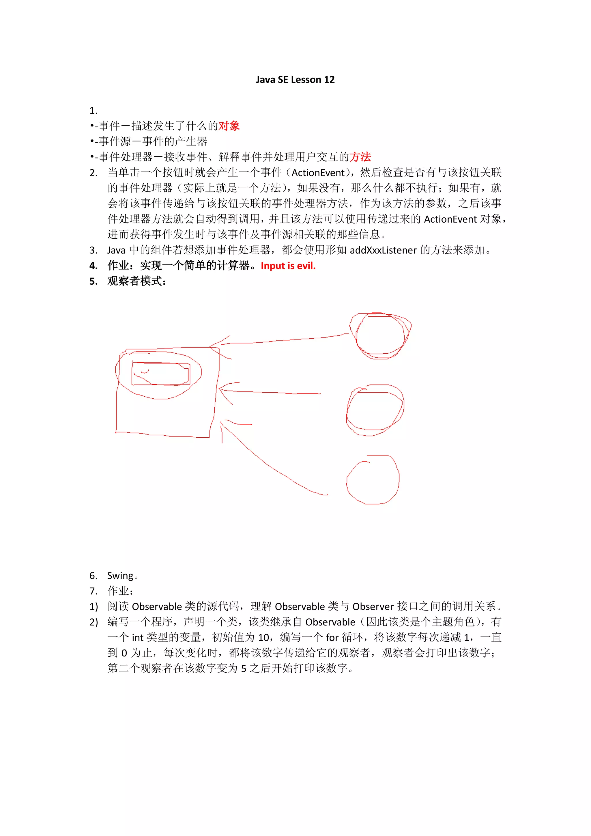 Java SE Lesson 12

1.
•-事件－描述发生了什么的对象
•-事件源－事件的产生器
•-事件处理器－接收事件、解释事件并处理用户交互的方法
2. 当单击一个按钮时就会产生一个事件（ActionEvent），然后检查是否有与该按钮关联
   的事件处理器（实际上就是一个方法）   ，如果没有，那么什么都不执行；如果有，就
   会将该事件传递给与该按钮关联的事件处理器方法，作为该方法的参数，之后该事
   件处理器方法就会自动得到调用，   并且该方法可以使用传递过来的 ActionEvent 对象，
   进而获得事件发生时与该事件及事件源相关联的那些信息。
3. Java 中的组件若想添加事件处理器，都会使用形如 addXxxListener 的方法来添加。
4. 作业：实现一个简单的计算器。Input is evil.
5. 观察者模式：




6.   Swing。
7.   作业：
1)   阅读 Observable 类的源代码，理解 Observable 类与 Observer 接口之间的调用关系。
2)   编写一个程序，声明一个类，该类继承自 Observable（因此该类是个主题角色）             ，有
     一个 int 类型的变量，初始值为 10，编写一个 for 循环，将该数字每次递减 1，一直
     到 0 为止，每次变化时，都将该数字传递给它的观察者，观察者会打印出该数字；
     第二个观察者在该数字变为 5 之后开始打印该数字。
 