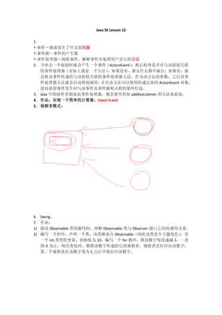 Java SE Lesson 12

1.
•-事件－描述发生了什么的对象
•-事件源－事件的产生器
•-事件处理器－接收事件、解释事件并处理用户交互的方法
2. 当单击一个按钮时就会产生一个事件（ActionEvent），然后检查是否有与该按钮关联
   的事件处理器（实际上就是一个方法）   ，如果没有，那么什么都不执行；如果有，就
   会将该事件传递给与该按钮关联的事件处理器方法，作为该方法的参数，之后该事
   件处理器方法就会自动得到调用，   并且该方法可以使用传递过来的 ActionEvent 对象，
   进而获得事件发生时与该事件及事件源相关联的那些信息。
3. Java 中的组件若想添加事件处理器，都会使用形如 addXxxListener 的方法来添加。
4. 作业：实现一个简单的计算器。Input is evil.
5. 观察者模式：




6.   Swing。
7.   作业：
1)   阅读 Observable 类的源代码，理解 Observable 类与 Observer 接口之间的调用关系。
2)   编写一个程序，声明一个类，该类继承自 Observable（因此该类是个主题角色）             ，有
     一个 int 类型的变量，初始值为 10，编写一个 for 循环，将该数字每次递减 1，一直
     到 0 为止，每次变化时，都将该数字传递给它的观察者，观察者会打印出该数字；
     第二个观察者在该数字变为 5 之后开始打印该数字。
 