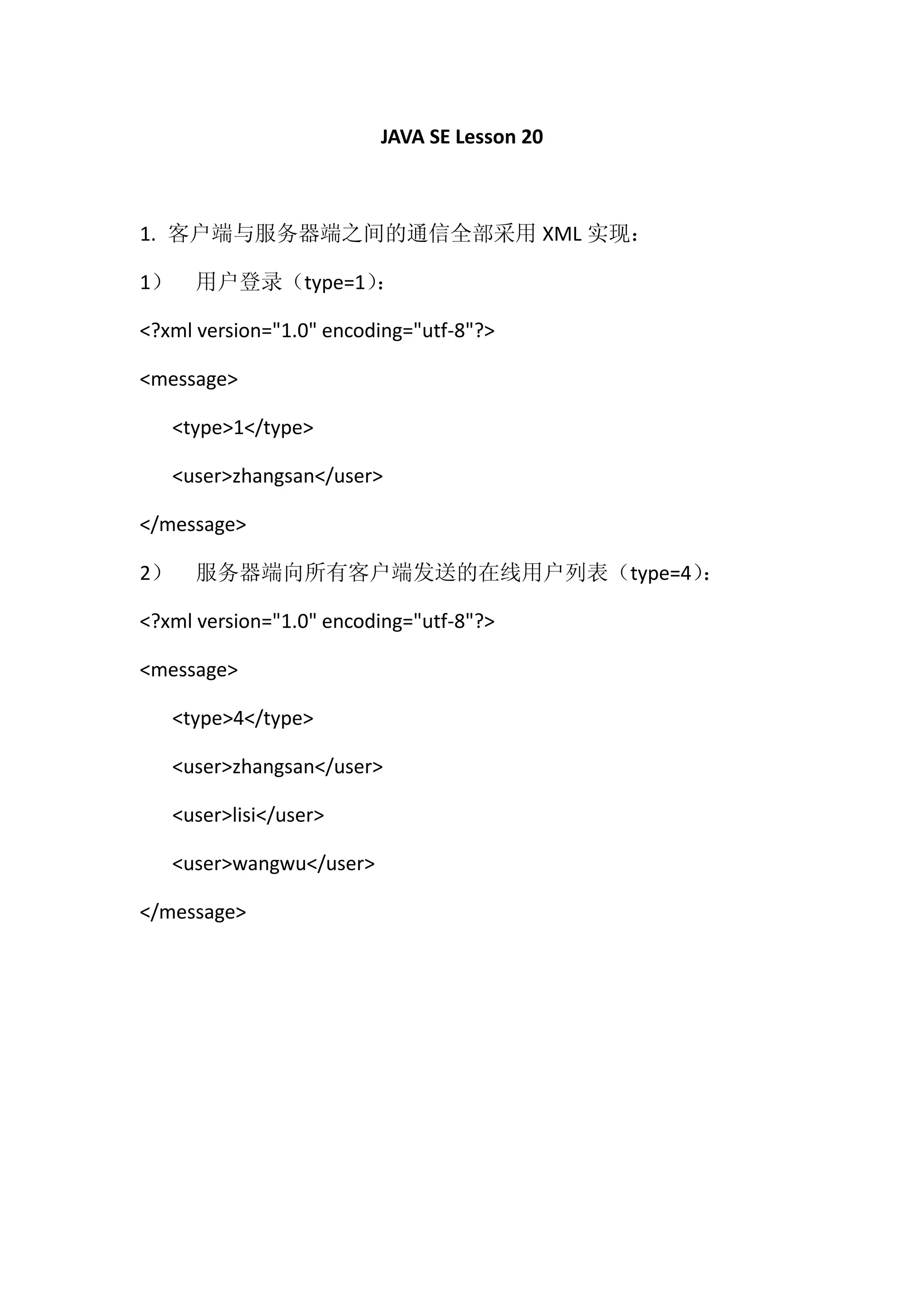 JAVA SE Lesson 20



1. 客户端与服务器端之间的通信全部采用 XML 实现：

1）   用户登录（type=1）
                ：

<?xml version="1.0" encoding="utf-8"?>

<message>

   <type>1</type>

   <user>zhangsan</user>

</message>

2）   服务器端向所有客户端发送的在线用户列表（type=4）
                               ：

<?xml version="1.0" encoding="utf-8"?>

<message>

   <type>4</type>

   <user>zhangsan</user>

   <user>lisi</user>

   <user>wangwu</user>

</message>
 
