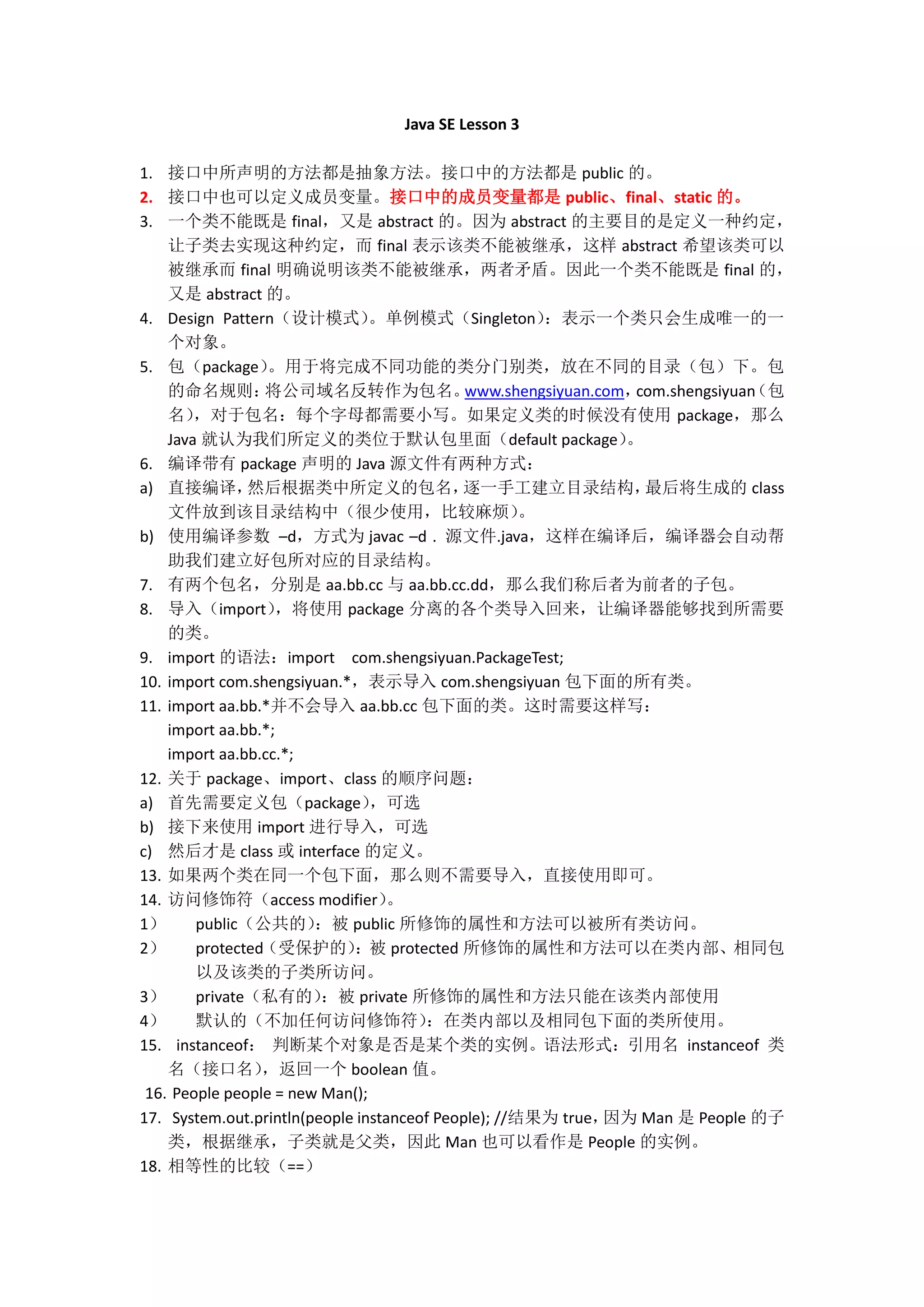 Java SE Lesson 3 1. 接口中所声明的方法都是抽象方法。接口中的方法都是 public 的。 2. 接口中也可以定义成员变量。接口中的成员变量都是 public、final、static 的。 3. 一个类不能既是 final，又是 abstract 的。因为 abstract 的主要目的是定义一种约定， 让子类去实现这种约定，而 final 表示该类不能被继承，这样 abstract 希望该类可以 被继承而 final 明确说明该类不能被继承，两者矛盾。因此一个类不能既是 final 的， 又是 abstract 的。 4. Design Pattern（设计模式） 。单例模式（Singleton） ：表示一个类只会生成唯一的一 个对象。 5. 包（package） 。用于将完成不同功能的类分门别类，放在不同的目录（包）下。包 的命名规则： 将公司域名反转作为包名。 www.shengsiyuan.com， （包 com.shengsiyuan 名） ，对于包名：每个字母都需要小写。如果定义类的时候没有使用 package，那么 Java 就认为我们所定义的类位于默认包里面（default package） 。 6. 编译带有 package 声明的 Java 源文件有两种方式： a) 直接编译， 然后根据类中所定义的包名， 逐一手工建立目录结构， 最后将生成的 class 文件放到该目录结构中（很少使用，比较麻烦） 。 b) 使用编译参数 –d，方式为 javac –d . 源文件.java，这样在编译后，编译器会自动帮 助我们建立好包所对应的目录结构。 7. 有两个包名，分别是 aa.bb.cc 与 aa.bb.cc.dd，那么我们称后者为前者的子包。 8. 导入（import） ，将使用 package 分离的各个类导入回来，让编译器能够找到所需要 的类。 9. import 的语法：import com.shengsiyuan.PackageTest; 10. import com.shengsiyuan.*，表示导入 com.shengsiyuan 包下面的所有类。 11. import aa.bb.*并不会导入 aa.bb.cc 包下面的类。这时需要这样写： import aa.bb.*; import aa.bb.cc.*; 12. 关于 package、import、class 的顺序问题： a) 首先需要定义包（package） ，可选 b) 接下来使用 import 进行导入，可选 c) 然后才是 class 或 interface 的定义。 13. 如果两个类在同一个包下面，那么则不需要导入，直接使用即可。 14. 访问修饰符（access modifier） 。 1） public（公共的） ：被 public 所修饰的属性和方法可以被所有类访问。 2） protected（受保护的） ：被 protected 所修饰的属性和方法可以在类内部、相同包 以及该类的子类所访问。 3） private（私有的） ：被 private 所修饰的属性和方法只能在该类内部使用 4） 默认的（不加任何访问修饰符） ：在类内部以及相同包下面的类所使用。 15. instanceof： 判断某个对象是否是某个类的实例。语法形式：引用名 instanceof 类 名（接口名） ，返回一个 boolean 值。 16. People people = new Man(); 17. System.out.println(people instanceof People); //结果为 true， 因为 Man 是 People 的子 类，根据继承，子类就是父类，因此 Man 也可以看作是 People 的实例。 18. 相等性的比较（==） 