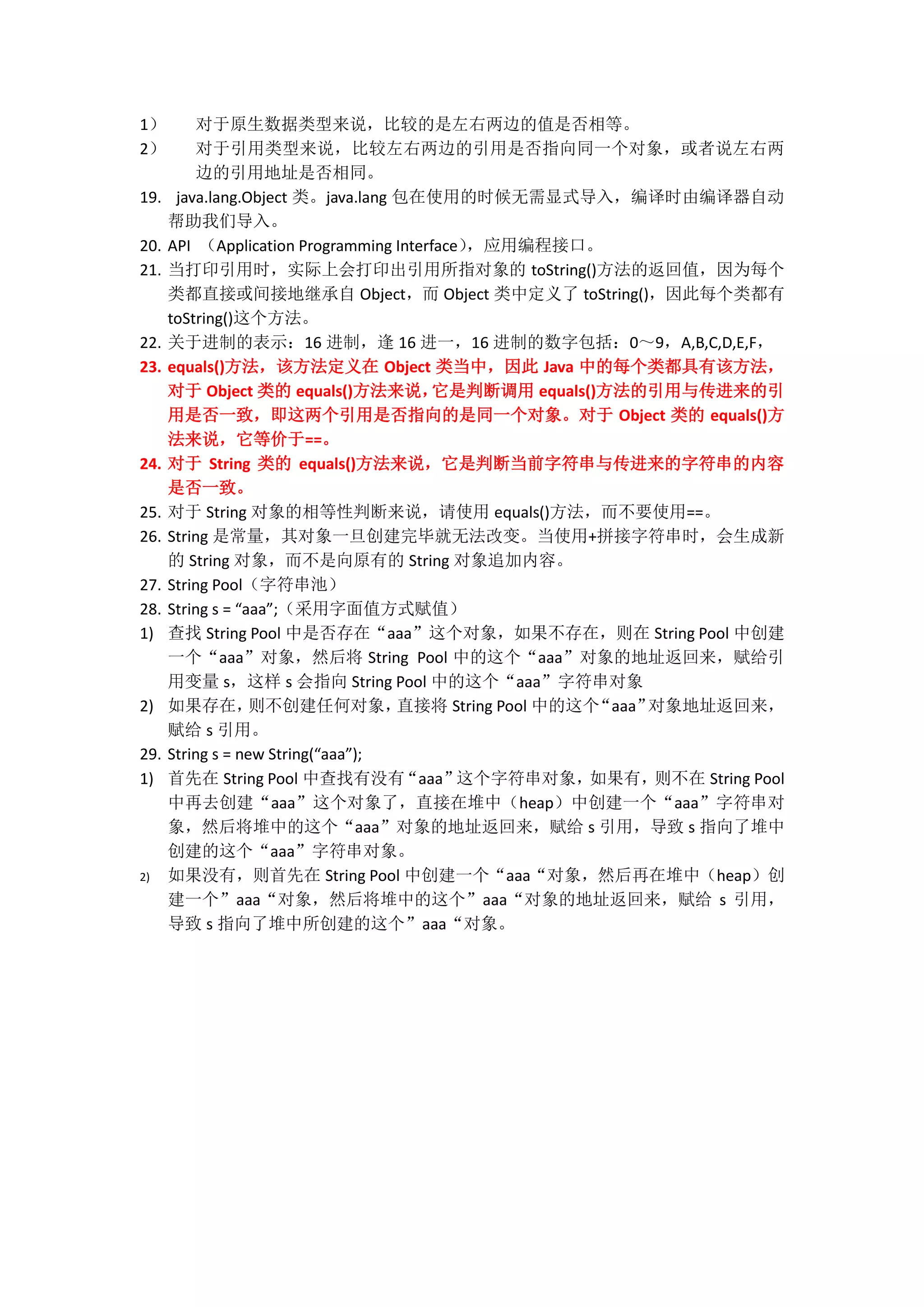 1） 对于原生数据类型来说，比较的是左右两边的值是否相等。 2） 对于引用类型来说，比较左右两边的引用是否指向同一个对象，或者说左右两 边的引用地址是否相同。 19. java.lang.Object 类。java.lang 包在使用的时候无需显式导入，编译时由编译器自动 帮助我们导入。 20. API （Application Programming Interface），应用编程接口。 21. 当打印引用时，实际上会打印出引用所指对象的 toString()方法的返回值，因为每个 类都直接或间接地继承自 Object，而 Object 类中定义了 toString()，因此每个类都有 toString()这个方法。 22. 关于进制的表示：16 进制，逢 16 进一，16 进制的数字包括：0～9，A,B,C,D,E,F， 23. equals()方法，该方法定义在 Object 类当中，因此 Java 中的每个类都具有该方法， 对于 Object 类的 equals()方法来说， 它是判断调用 equals()方法的引用与传进来的引 用是否一致，即这两个引用是否指向的是同一个对象。对于 Object 类的 equals()方 法来说，它等价于==。 24. 对于 String 类的 equals()方法来说，它是判断当前字符串与传进来的字符串的内容 是否一致。 25. 对于 String 对象的相等性判断来说，请使用 equals()方法，而不要使用==。 26. String 是常量，其对象一旦创建完毕就无法改变。当使用+拼接字符串时，会生成新 的 String 对象，而不是向原有的 String 对象追加内容。 27. String Pool（字符串池） 28. String s = “aaa”;（采用字面值方式赋值） 1) 查找 String Pool 中是否存在“aaa”这个对象，如果不存在，则在 String Pool 中创建 一个“aaa”对象，然后将 String Pool 中的这个“aaa”对象的地址返回来，赋给引 用变量 s，这样 s 会指向 String Pool 中的这个“aaa”字符串对象 2) 如果存在， 则不创建任何对象， 直接将 String Pool 中的这个“aaa”对象地址返回来， 赋给 s 引用。 29. String s = new String(“aaa”); 1) 首先在 String Pool 中查找有没有 “aaa” 这个字符串对象， 如果有， 则不在 String Pool 中再去创建“aaa”这个对象了，直接在堆中（heap）中创建一个“aaa”字符串对 象，然后将堆中的这个“aaa”对象的地址返回来，赋给 s 引用，导致 s 指向了堆中 创建的这个“aaa”字符串对象。 2) 如果没有，则首先在 String Pool 中创建一个“aaa“对象，然后再在堆中（heap）创 建一个”aaa“对象，然后将堆中的这个”aaa“对象的地址返回来，赋给 s 引用， 导致 s 指向了堆中所创建的这个”aaa“对象。 