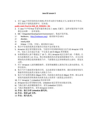 Java SE Lesson 5


1. 对于 Java 中的常量的命名规则：               所有单词的字母都是大写，         如果有多个单词，
    那么使用下划线连接即可。比如说：
public static final int AGE_0F_PERSON = 20;
2. 在 Java 中声明 final 常量时通常都会加上 static 关键字，这样对象的每个实例
    都会访问唯一一份常量值。
3. IDE（Integrated Development Environment）  ，集成开发环境。
1） NetBeans。http://netbeans.org/，最高版本是 6.9.1
2） JBuilder。
3） Intellij IDEA
4） Eclipse（日蚀、月蚀）              ，最高版本 3.6.1
4. 集合中存放的依然是对象的引用而不是对象本身。
5. ArrayList 底层采用数组实现，当使用不带参数的构造方法生成 ArrayList 对象
    时，实际上会在底层生成一个长度为 10 的 Object 类型数组
6. 如果增加的元素个数超过了 10 个，                   那么 ArrayList 底层会新生成一个数组，长
    度为原数组的 1.5 倍+1，然后将原数组的内容复制到新数组当中，并且后续
    增加的内容都会放到新数组当中。当新数组无法容纳增加的元素时，重复该
    过程。
7. 对于 ArrayList 元素的删除操作，需要将被删除元素的后续元素向前移动，代
    价比较高。
8. 集合当中只能放置对象的引用，无法放置原生数据类型，我们需要使用原生
    数据类型的包装类才能加入到集合当中。
9. 集合当中放置的都是 Object 类型，因此取出来的也是 Object 类型，那么必须
    要使用强制类型转换将其转换为真正的类型（放置进去的类型）                           。
10. 关于 ArrayList 与 LinkedList 的比较分析
a) ArrayList 底层采用数组实现，LinkedList 底层采用双向链表实现。
b) 当执行插入或者删除操作时，采用 LinkedList 比较好。
c) 当执行搜索操作时，采用 ArrayList 比较好。
11. 作业：独立分析 LinkedList 源代码。
12. 作业：阅读 pdf 文档。
13. 作业：栈与队列。
 