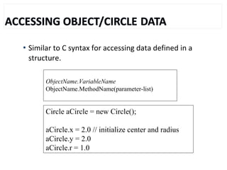  Similar to C syntax for accessing data defined in a
structure.
Circle aCircle = new Circle();
aCircle.x = 2.0 // initialize center and radius
aCircle.y = 2.0
aCircle.r = 1.0
ObjectName.VariableName
ObjectName.MethodName(parameter-list)
 