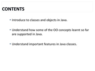  Introduce to classes and objects in Java.
 Understand how some of the OO concepts learnt so far
are supported in Java.
 Understand important features in Java classes.
 