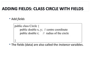 
Add fields

The fields (data) are also called the instance varaibles.
public class Circle {
public double x, y; // centre coordinate
public double r; // radius of the circle
}
 