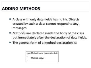  A class with only data fields has no life. Objects
created by such a class cannot respond to any
messages.
 Methods are declared inside the body of the class
but immediately after the declaration of data fields.
 The general form of a method declaration is:
type MethodName (parameter-list)
{
Method-body;
}
 