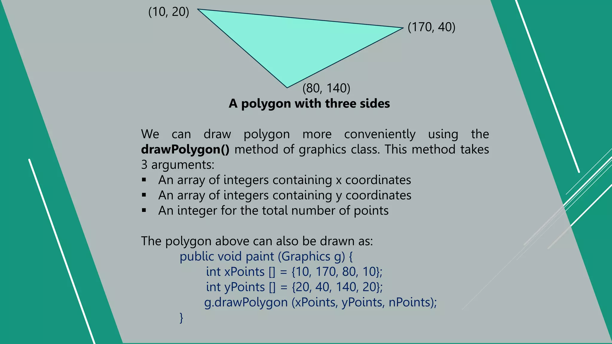 (10, 20)
(170, 40)
(80, 140)
A polygon with three sides
We can draw polygon more conveniently using the
drawPolygon() method of graphics class. This method takes
3 arguments:
 An array of integers containing x coordinates
 An array of integers containing y coordinates
 An integer for the total number of points
The polygon above can also be drawn as:
public void paint (Graphics g) {
int xPoints [] = {10, 170, 80, 10};
int yPoints [] = {20, 40, 140, 20};
g.drawPolygon (xPoints, yPoints, nPoints);
}
 