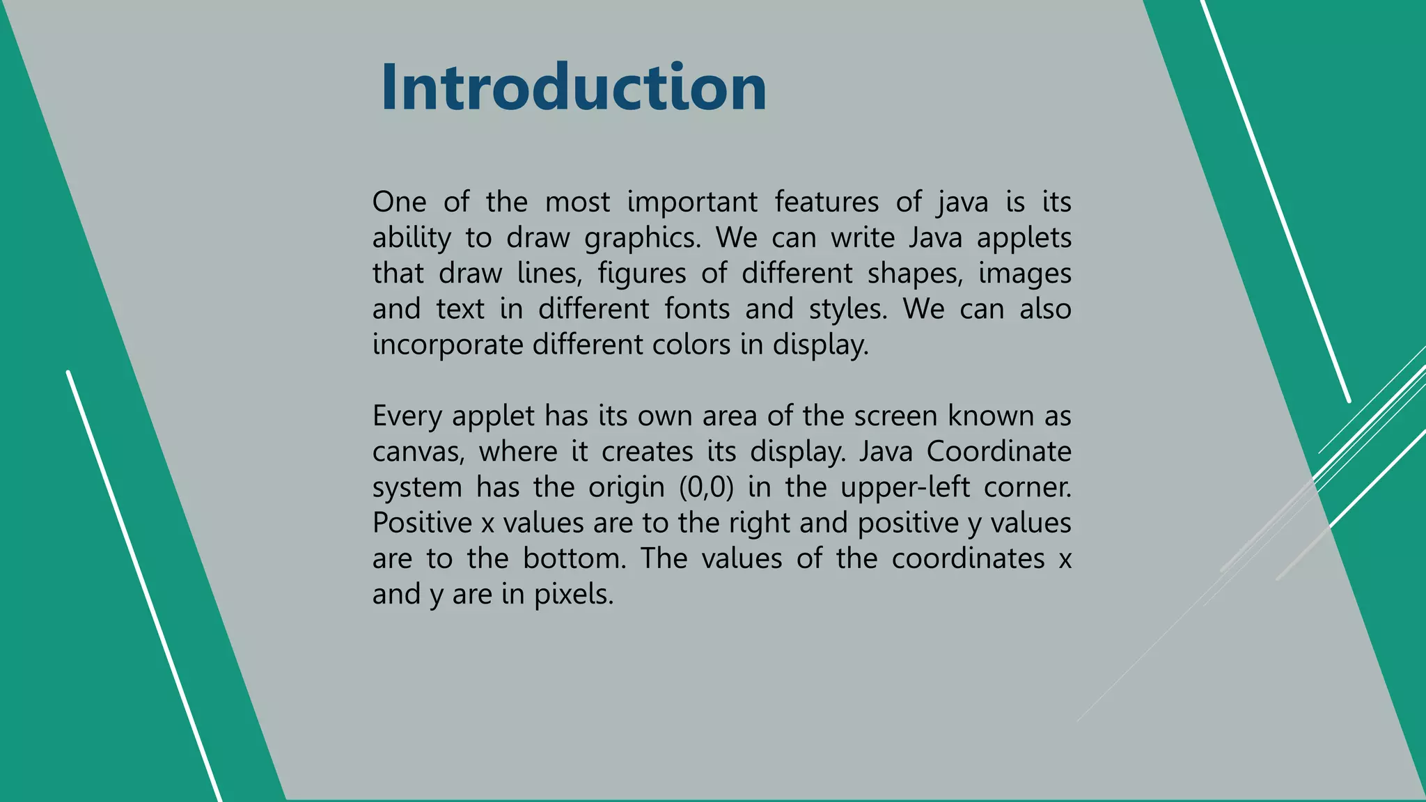 Introduction
One of the most important features of java is its
ability to draw graphics. We can write Java applets
that draw lines, figures of different shapes, images
and text in different fonts and styles. We can also
incorporate different colors in display.
Every applet has its own area of the screen known as
canvas, where it creates its display. Java Coordinate
system has the origin (0,0) in the upper-left corner.
Positive x values are to the right and positive y values
are to the bottom. The values of the coordinates x
and y are in pixels.
 