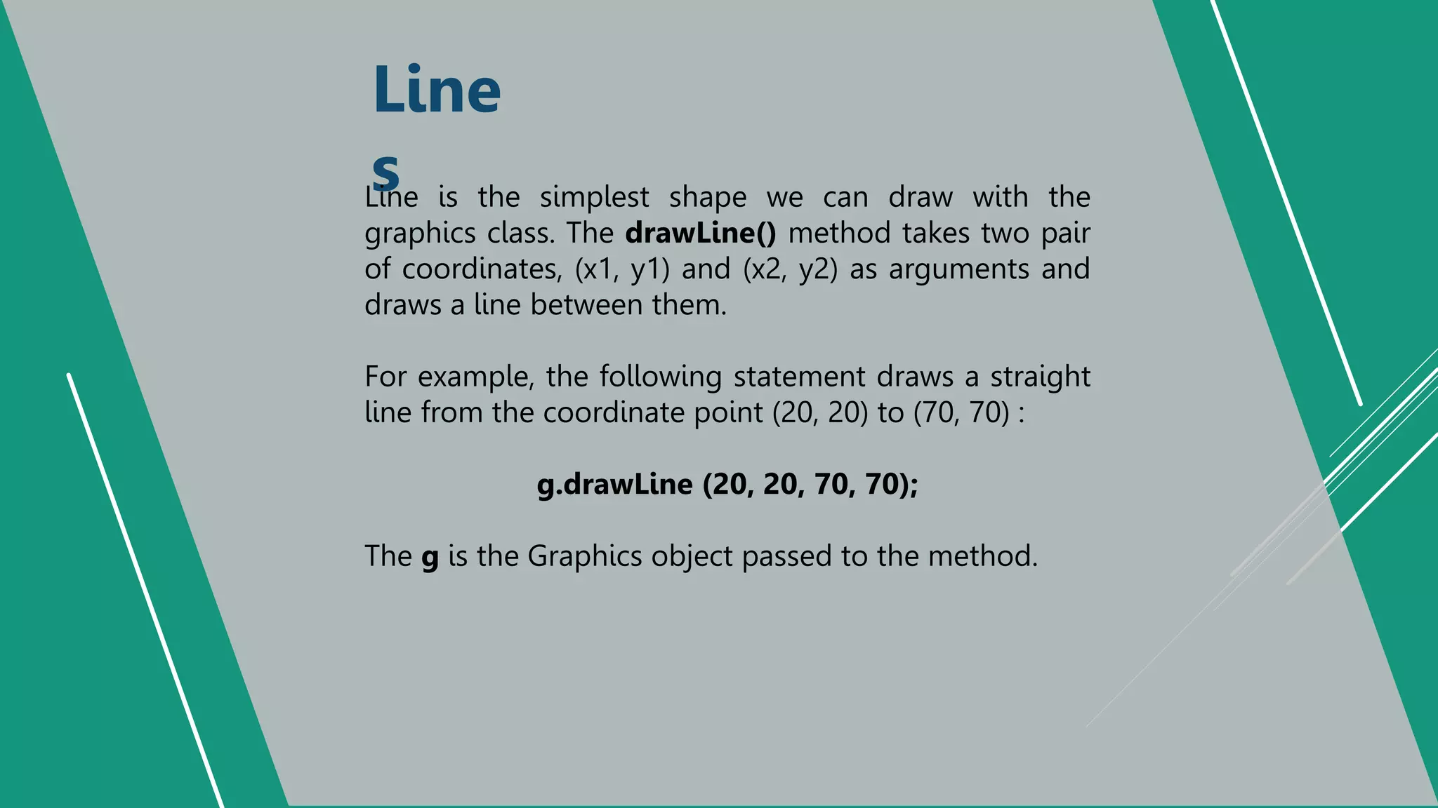 Line
s
Line is the simplest shape we can draw with the
graphics class. The drawLine() method takes two pair
of coordinates, (x1, y1) and (x2, y2) as arguments and
draws a line between them.
For example, the following statement draws a straight
line from the coordinate point (20, 20) to (70, 70) :
g.drawLine (20, 20, 70, 70);
The g is the Graphics object passed to the method.
 