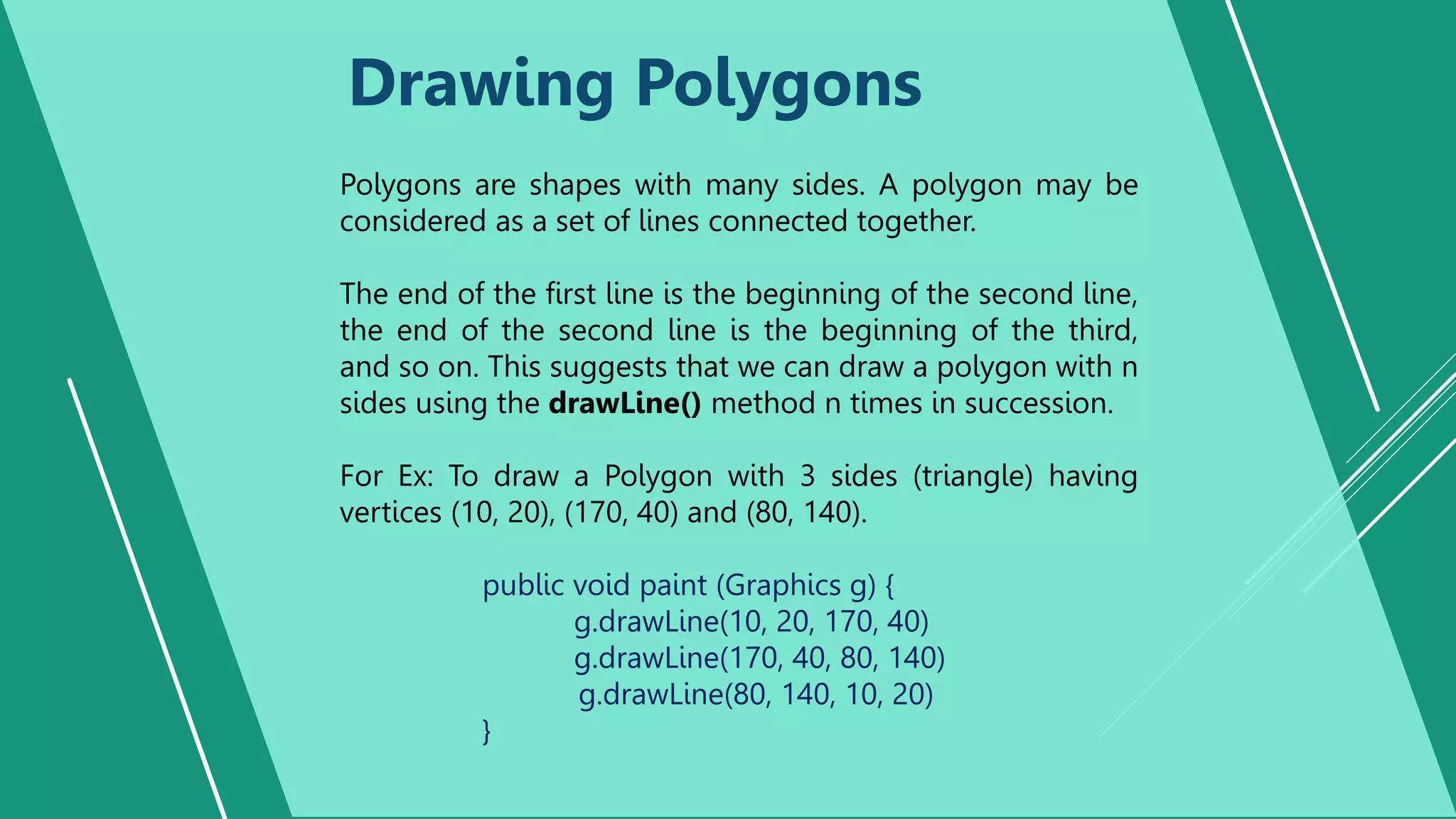 Drawing Polygons
Polygons are shapes with many sides. A polygon may be
considered as a set of lines connected together.
The end of the first line is the beginning of the second line,
the end of the second line is the beginning of the third,
and so on. This suggests that we can draw a polygon with n
sides using the drawLine() method n times in succession.
For Ex: To draw a Polygon with 3 sides (triangle) having
vertices (10, 20), (170, 40) and (80, 140).
public void paint (Graphics g) {
g.drawLine(10, 20, 170, 40)
g.drawLine(170, 40, 80, 140)
g.drawLine(80, 140, 10, 20)
}
 