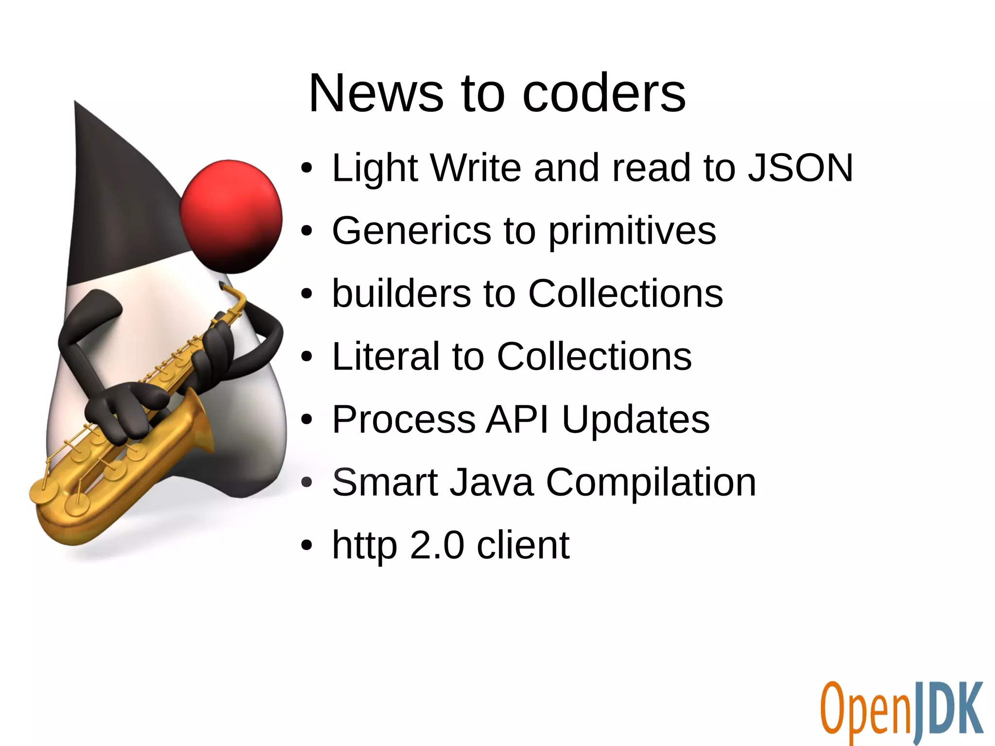 News to coders 
● Light Write and read to JSON 
● Generics to primitives 
● builders to Collections 
● Literal to Collections 
● Process API Updates 
● Smart Java Compilation 
● http 2.0 client 
 