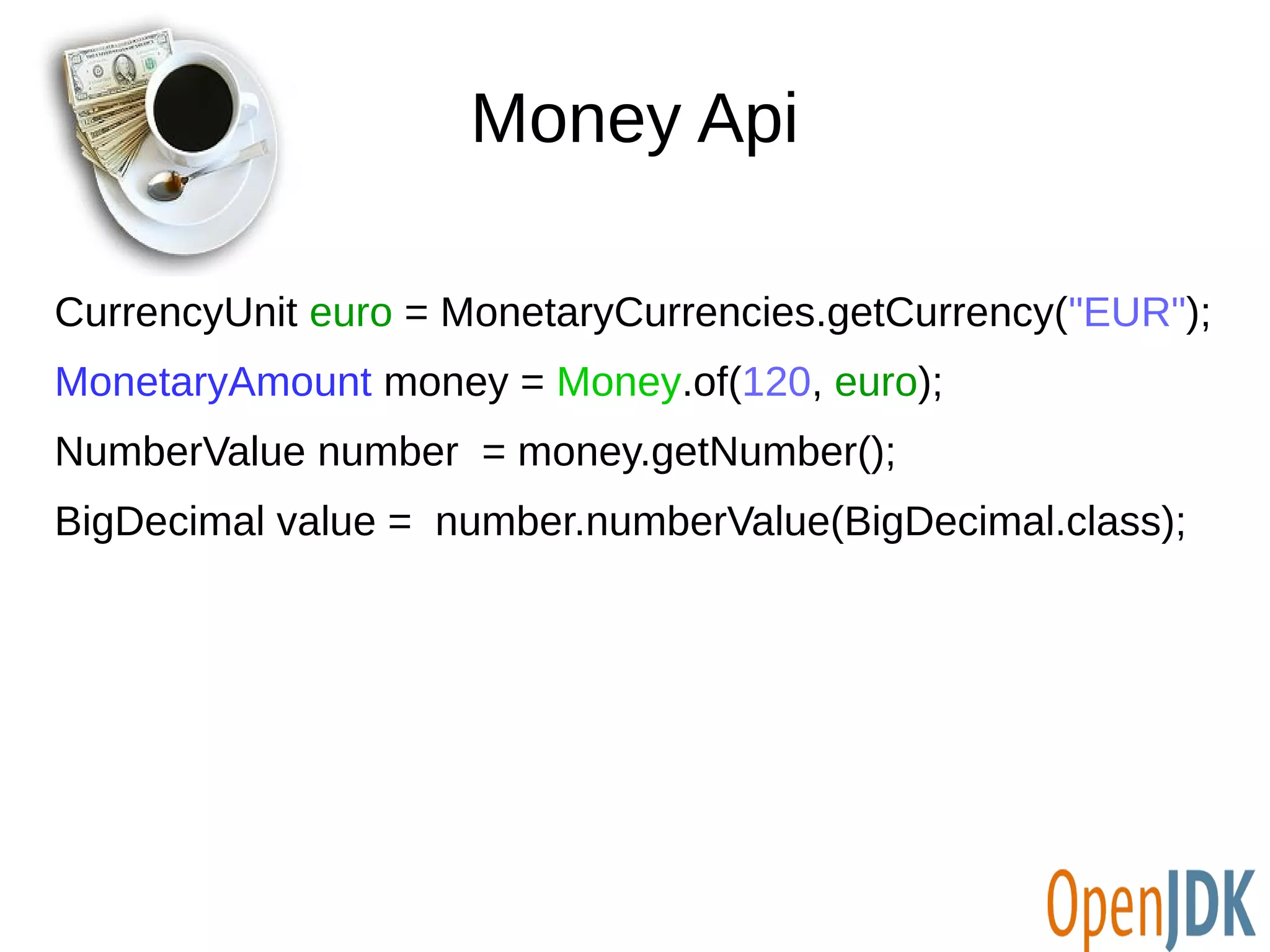 Money Api 
CurrencyUnit euro = MonetaryCurrencies.getCurrency("EUR"); 
MonetaryAmount money = Money.of(120, euro); 
NumberValue number = money.getNumber(); 
BigDecimal value = number.numberValue(BigDecimal.class); 
 