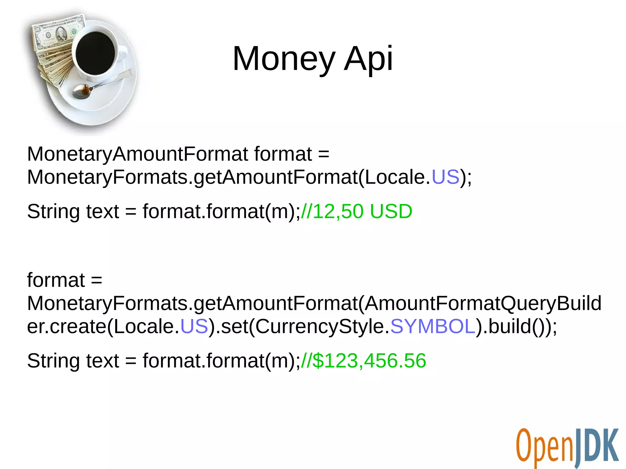 Money Api 
MonetaryAmountFormat format = 
MonetaryFormats.getAmountFormat(Locale.US); 
String text = format.format(m);//12,50 USD 
format = 
MonetaryFormats.getAmountFormat(AmountFormatQueryBuild 
er.create(Locale.US).set(CurrencyStyle.SYMBOL).build()); 
String text = format.format(m);//$123,456.56 
 