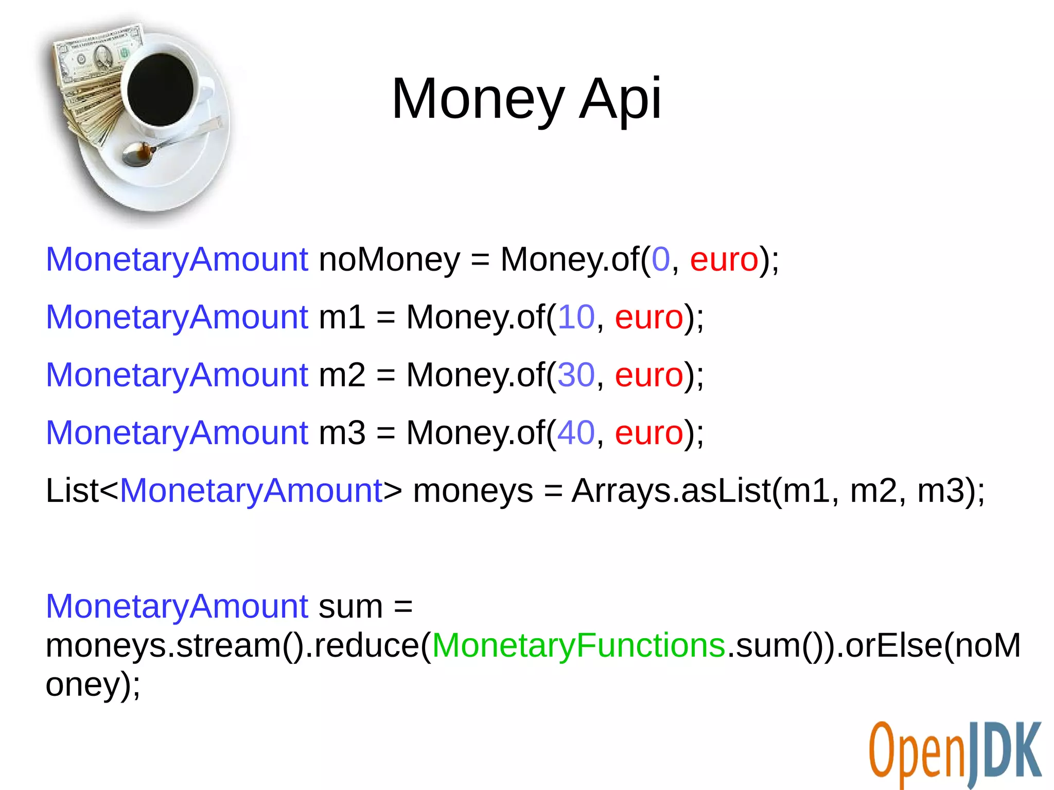 Money Api 
MonetaryAmount noMoney = Money.of(0, euro); 
MonetaryAmount m1 = Money.of(10, euro); 
MonetaryAmount m2 = Money.of(30, euro); 
MonetaryAmount m3 = Money.of(40, euro); 
List<MonetaryAmount> moneys = Arrays.asList(m1, m2, m3); 
MonetaryAmount sum = 
moneys.stream().reduce(MonetaryFunctions.sum()).orElse(noM 
oney); 
 