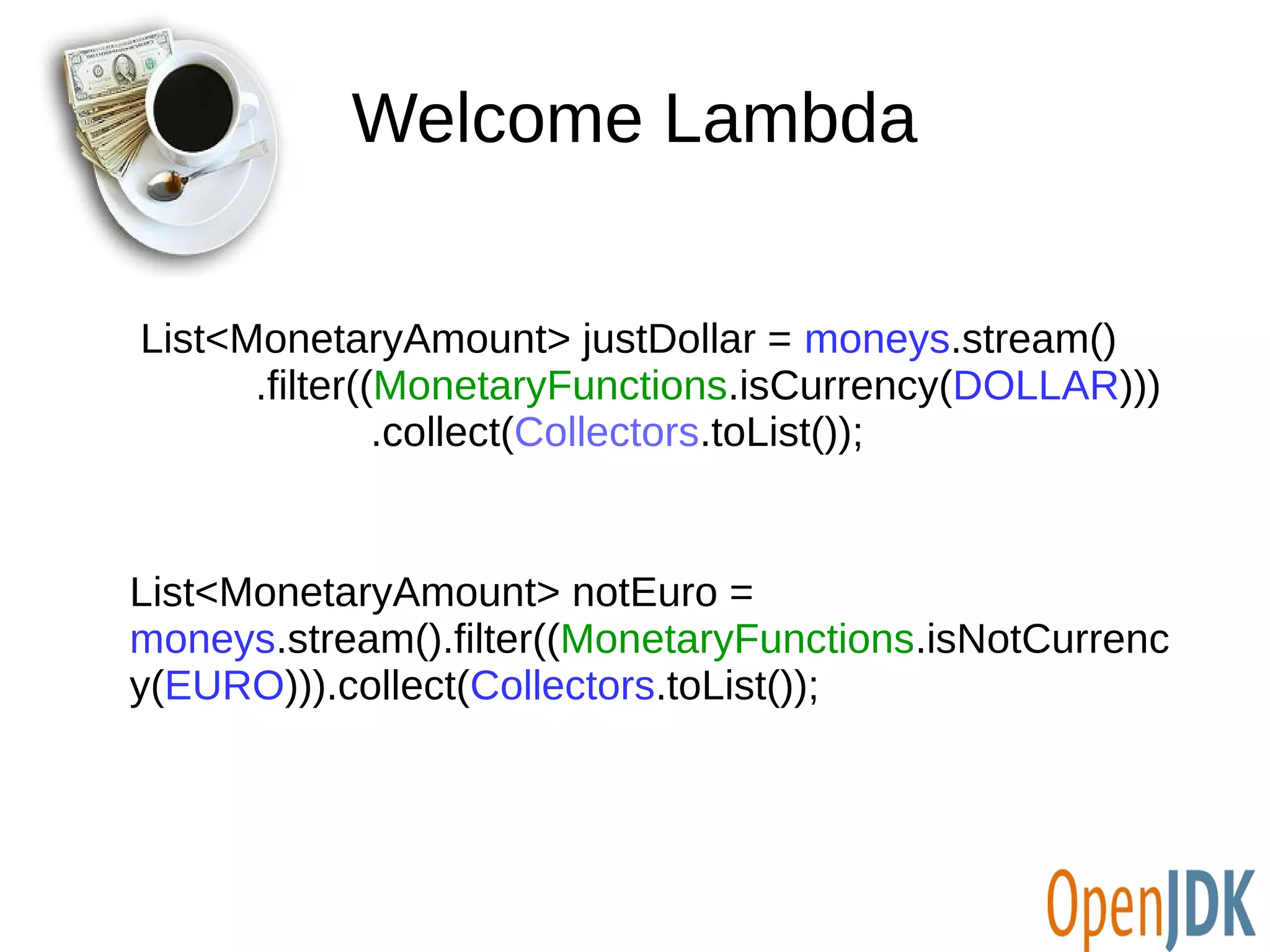 Welcome Lambda 
List<MonetaryAmount> justDollar = moneys.stream() 
.filter((MonetaryFunctions.isCurrency(DOLLAR))) 
.collect(Collectors.toList()); 
List<MonetaryAmount> notEuro = 
moneys.stream().filter((MonetaryFunctions.isNotCurrenc 
y(EURO))).collect(Collectors.toList()); 
 