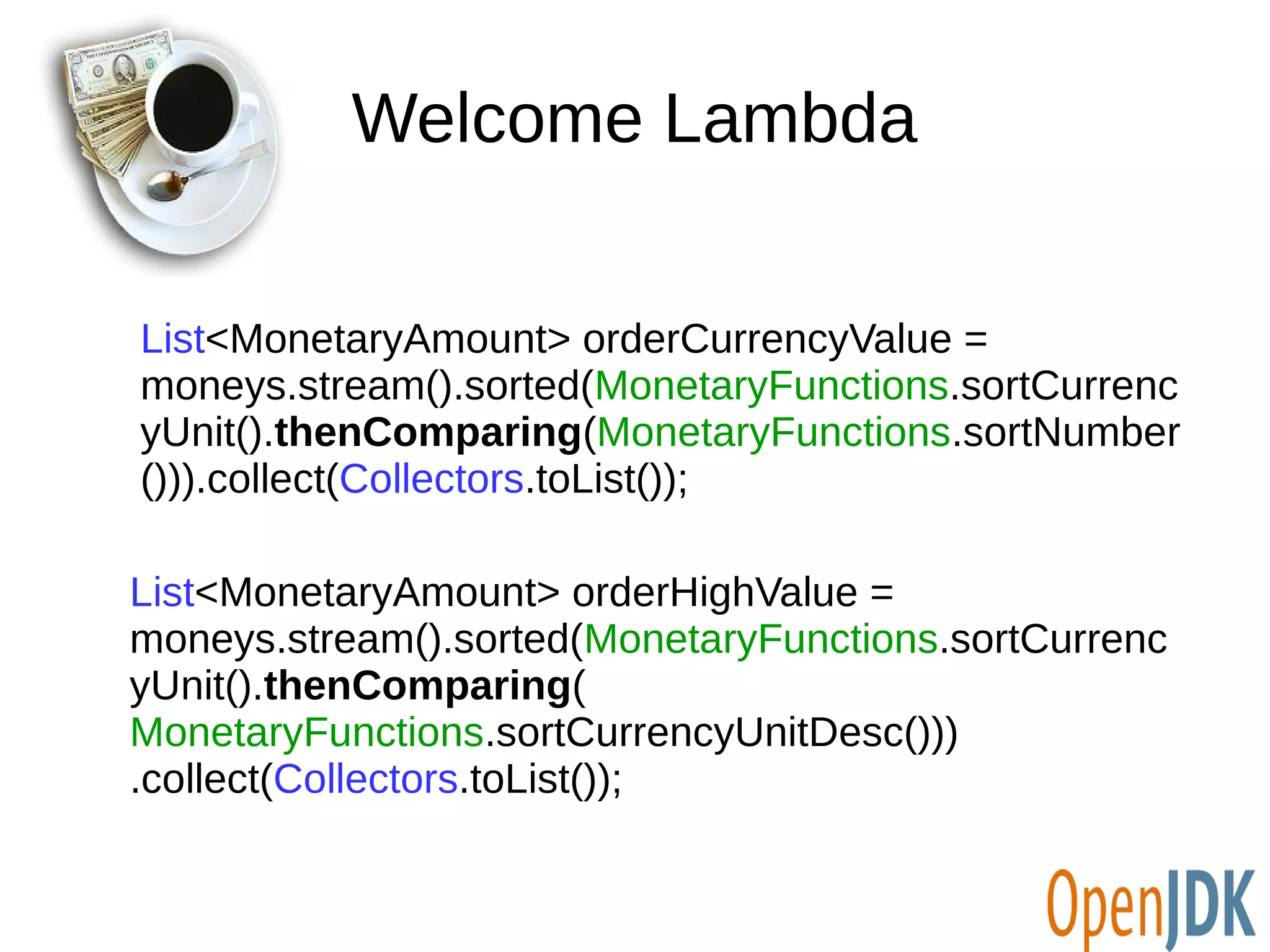 Welcome Lambda 
List<MonetaryAmount> orderCurrencyValue = 
moneys.stream().sorted(MonetaryFunctions.sortCurrenc 
yUnit().thenComparing(MonetaryFunctions.sortNumber 
())).collect(Collectors.toList()); 
List<MonetaryAmount> orderHighValue = 
moneys.stream().sorted(MonetaryFunctions.sortCurrenc 
yUnit().thenComparing( 
MonetaryFunctions.sortCurrencyUnitDesc())) 
.collect(Collectors.toList()); 
 