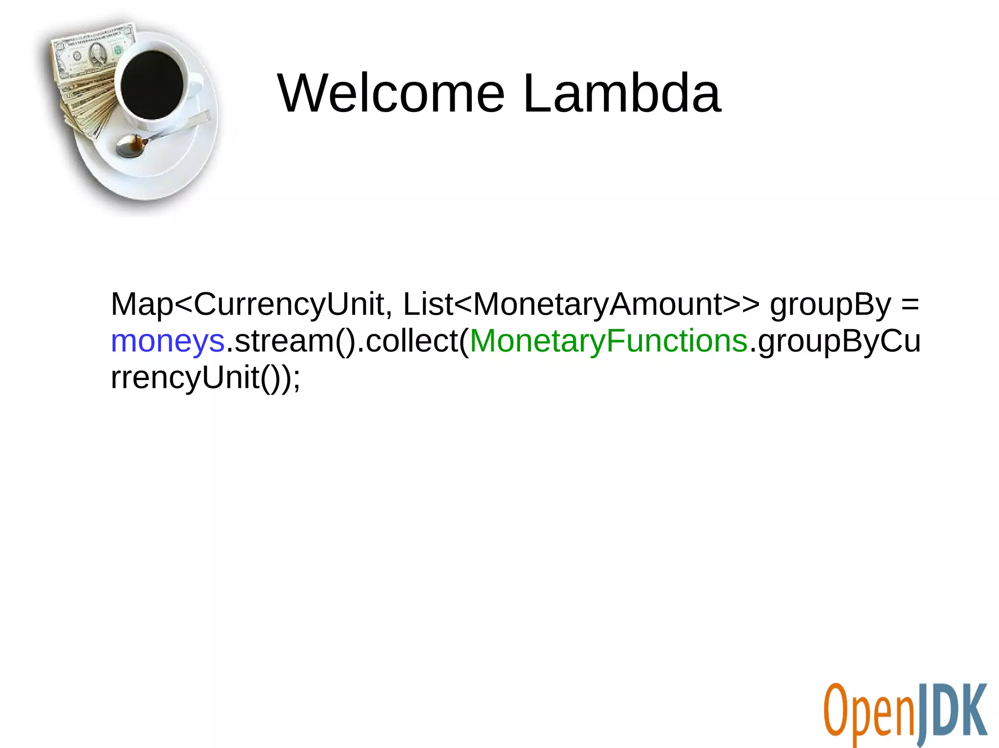 Welcome Lambda 
Map<CurrencyUnit, List<MonetaryAmount>> groupBy = 
moneys.stream().collect(MonetaryFunctions.groupByCu 
rrencyUnit()); 
 