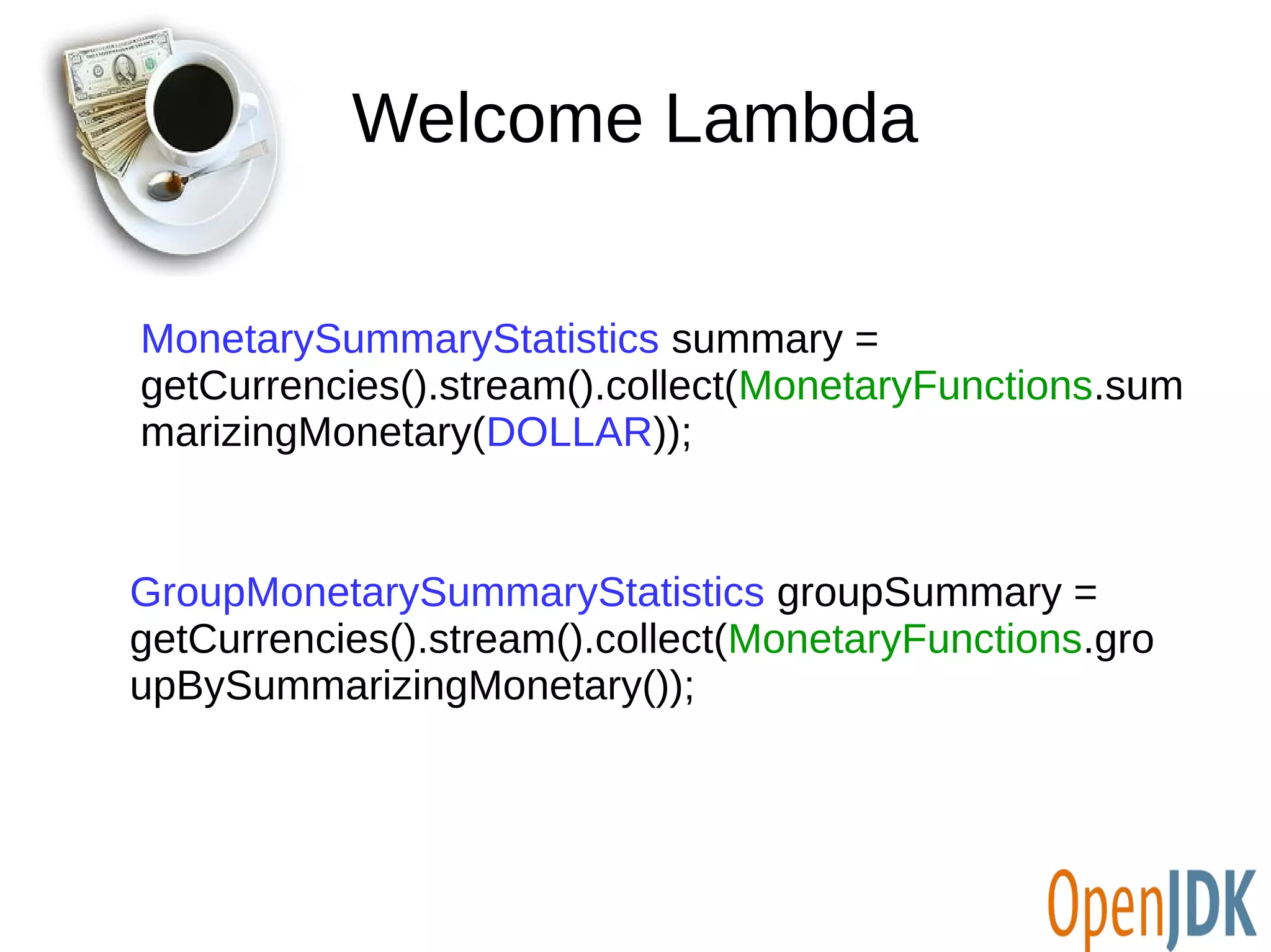 Welcome Lambda 
MonetarySummaryStatistics summary = 
getCurrencies().stream().collect(MonetaryFunctions.sum 
marizingMonetary(DOLLAR)); 
GroupMonetarySummaryStatistics groupSummary = 
getCurrencies().stream().collect(MonetaryFunctions.gro 
upBySummarizingMonetary()); 
 