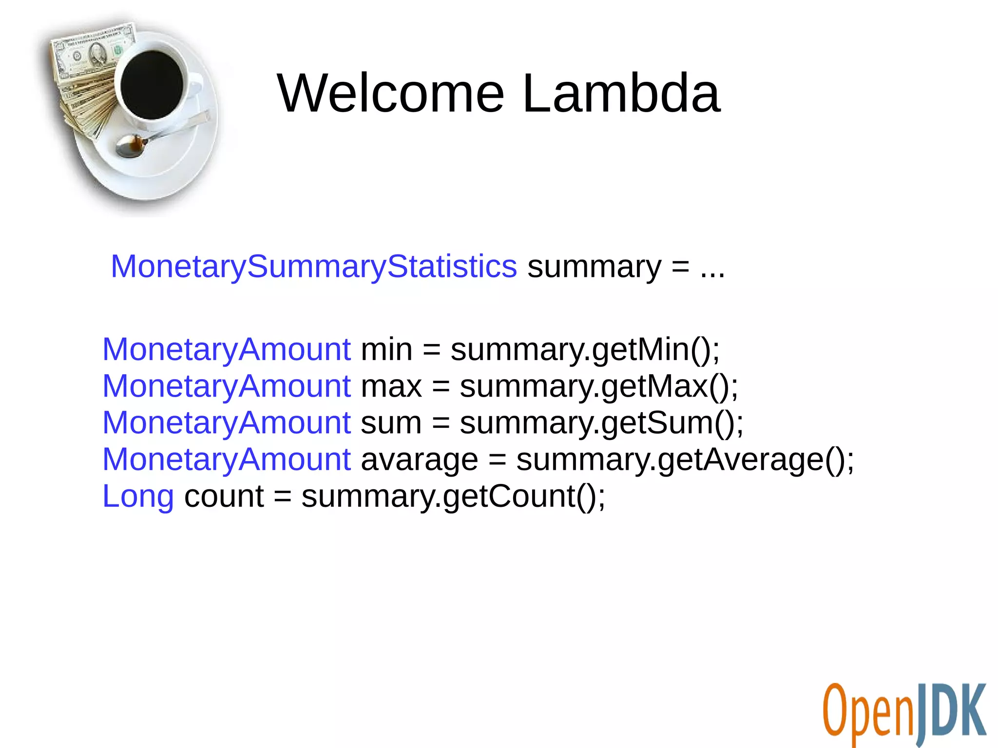 Welcome Lambda 
MonetarySummaryStatistics summary = ... 
MonetaryAmount min = summary.getMin(); 
MonetaryAmount max = summary.getMax(); 
MonetaryAmount sum = summary.getSum(); 
MonetaryAmount avarage = summary.getAverage(); 
Long count = summary.getCount(); 
 
