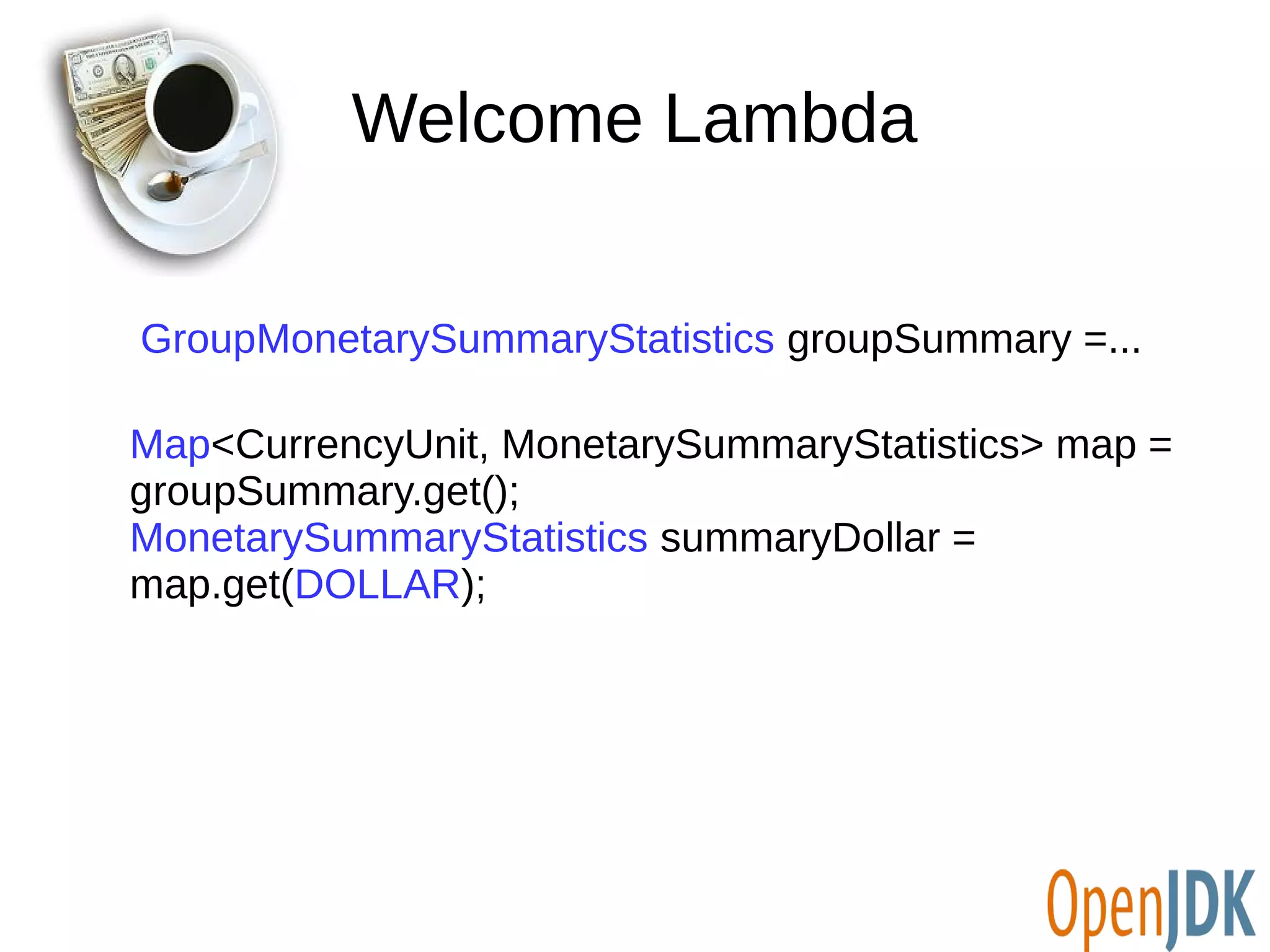 Welcome Lambda 
GroupMonetarySummaryStatistics groupSummary =... 
Map<CurrencyUnit, MonetarySummaryStatistics> map = 
groupSummary.get(); 
MonetarySummaryStatistics summaryDollar = 
map.get(DOLLAR); 
 