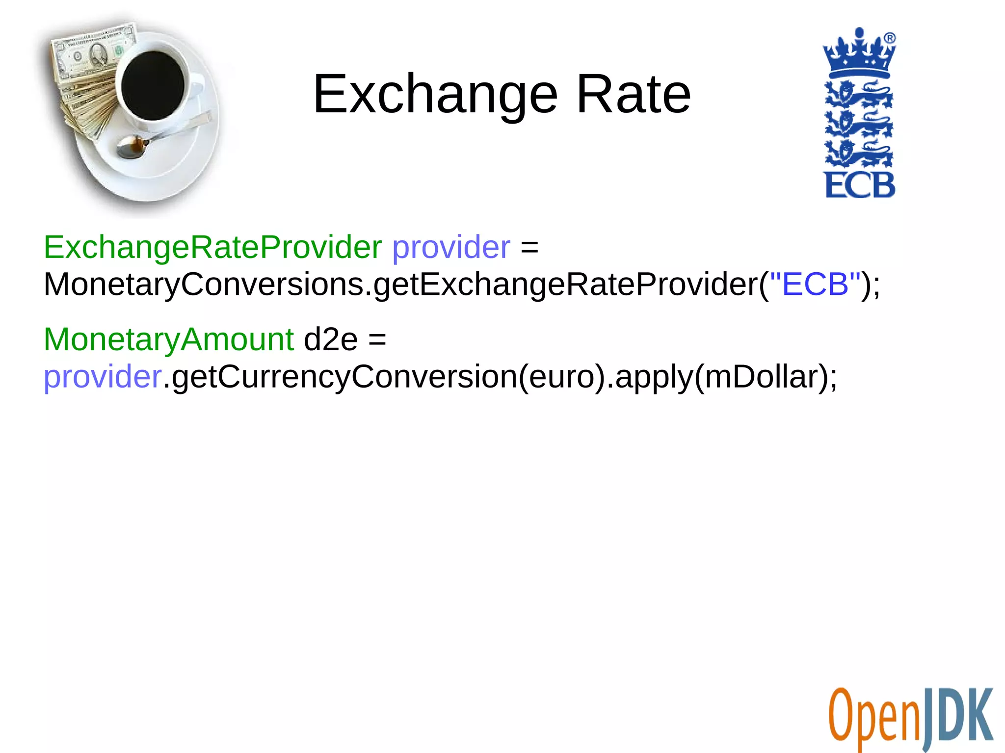 Exchange Rate 
ExchangeRateProvider provider = 
MonetaryConversions.getExchangeRateProvider("ECB"); 
MonetaryAmount d2e = 
provider.getCurrencyConversion(euro).apply(mDollar); 
 