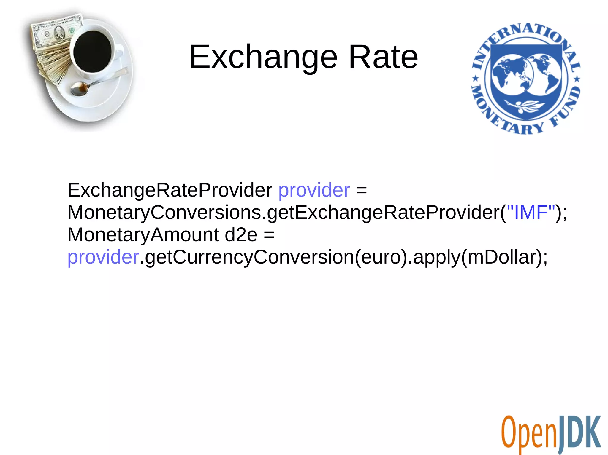 Exchange Rate 
ExchangeRateProvider provider = 
MonetaryConversions.getExchangeRateProvider("IMF"); 
MonetaryAmount d2e = 
provider.getCurrencyConversion(euro).apply(mDollar); 
 
