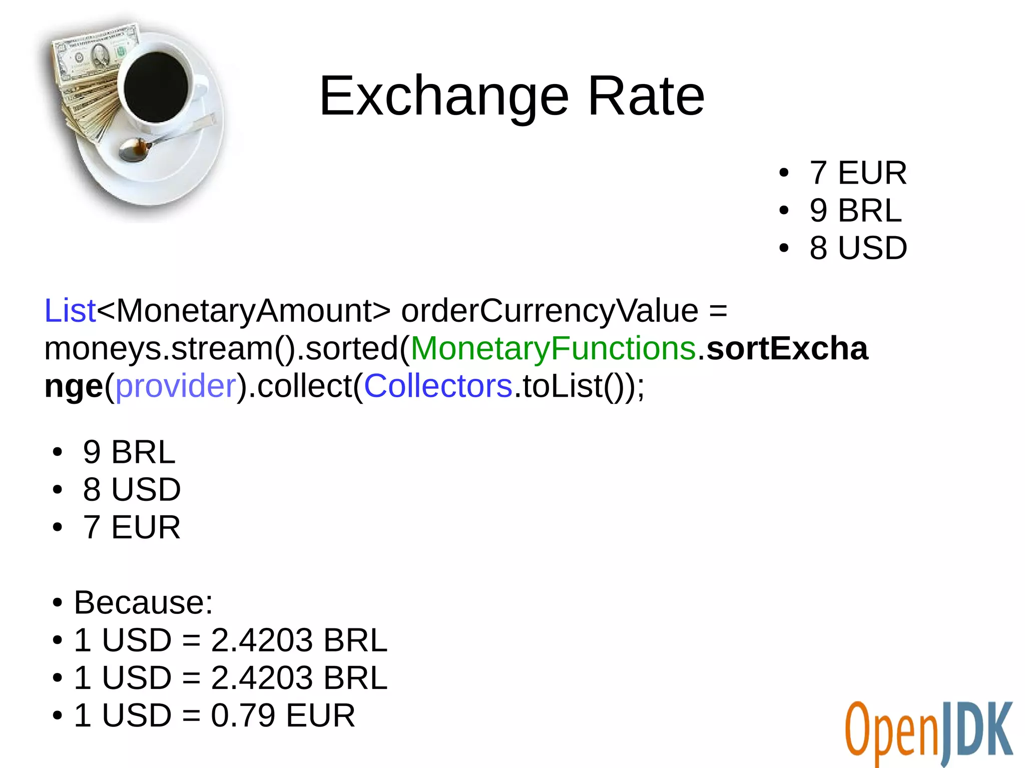 Exchange Rate 
List<MonetaryAmount> orderCurrencyValue = 
moneys.stream().sorted(MonetaryFunctions.sortExcha 
nge(provider).collect(Collectors.toList()); 
● 9 BRL 
● 8 USD 
● 7 EUR 
● Because: 
● 1 USD = 2.4203 BRL 
● 1 USD = 2.4203 BRL 
● 1 USD = 0.79 EUR 
● 7 EUR 
● 9 BRL 
● 8 USD 
 