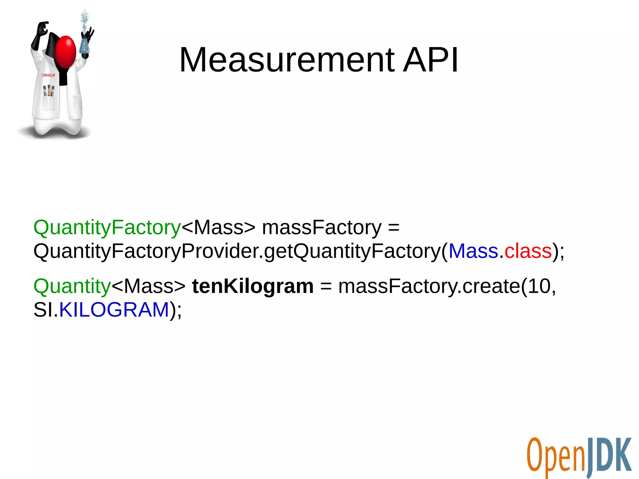 Measurement API 
QuantityFactory<Mass> massFactory = 
QuantityFactoryProvider.getQuantityFactory(Mass.class); 
Quantity<Mass> tenKilogram = massFactory.create(10, 
SI.KILOGRAM); 
 