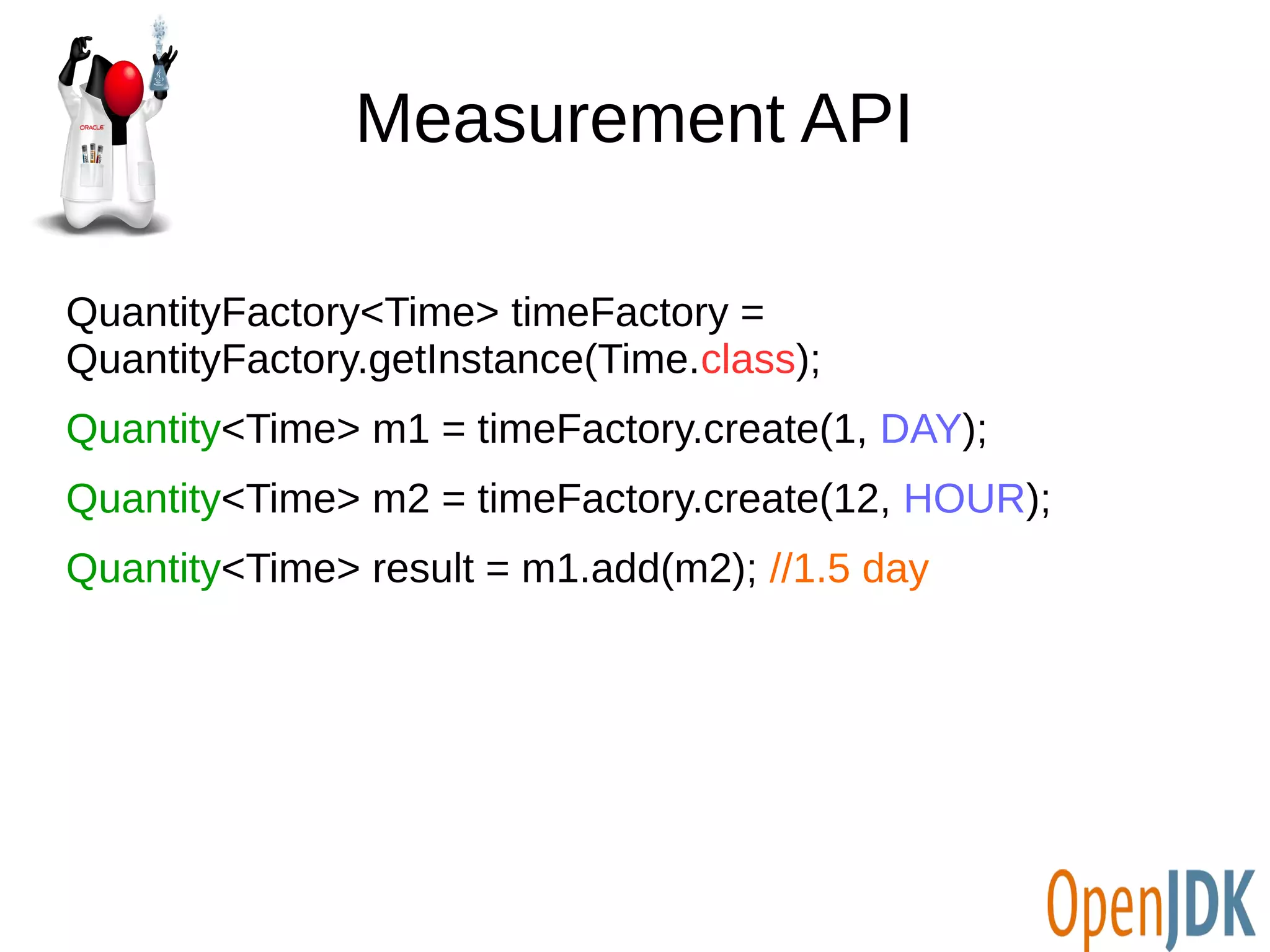 Measurement API 
QuantityFactory<Time> timeFactory = 
QuantityFactory.getInstance(Time.class); 
Quantity<Time> m1 = timeFactory.create(1, DAY); 
Quantity<Time> m2 = timeFactory.create(12, HOUR); 
Quantity<Time> result = m1.add(m2); //1.5 day 
 