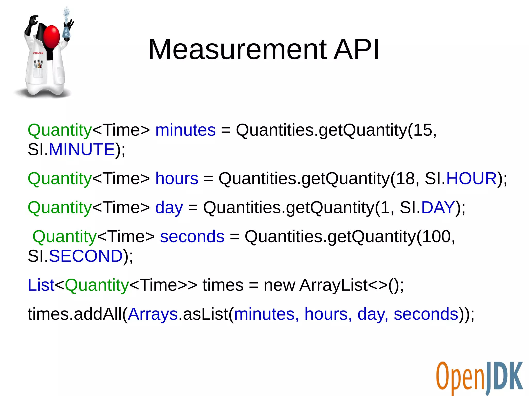 Measurement API 
Quantity<Time> minutes = Quantities.getQuantity(15, 
SI.MINUTE); 
Quantity<Time> hours = Quantities.getQuantity(18, SI.HOUR); 
Quantity<Time> day = Quantities.getQuantity(1, SI.DAY); 
Quantity<Time> seconds = Quantities.getQuantity(100, 
SI.SECOND); 
List<Quantity<Time>> times = new ArrayList<>(); 
times.addAll(Arrays.asList(minutes, hours, day, seconds)); 
 