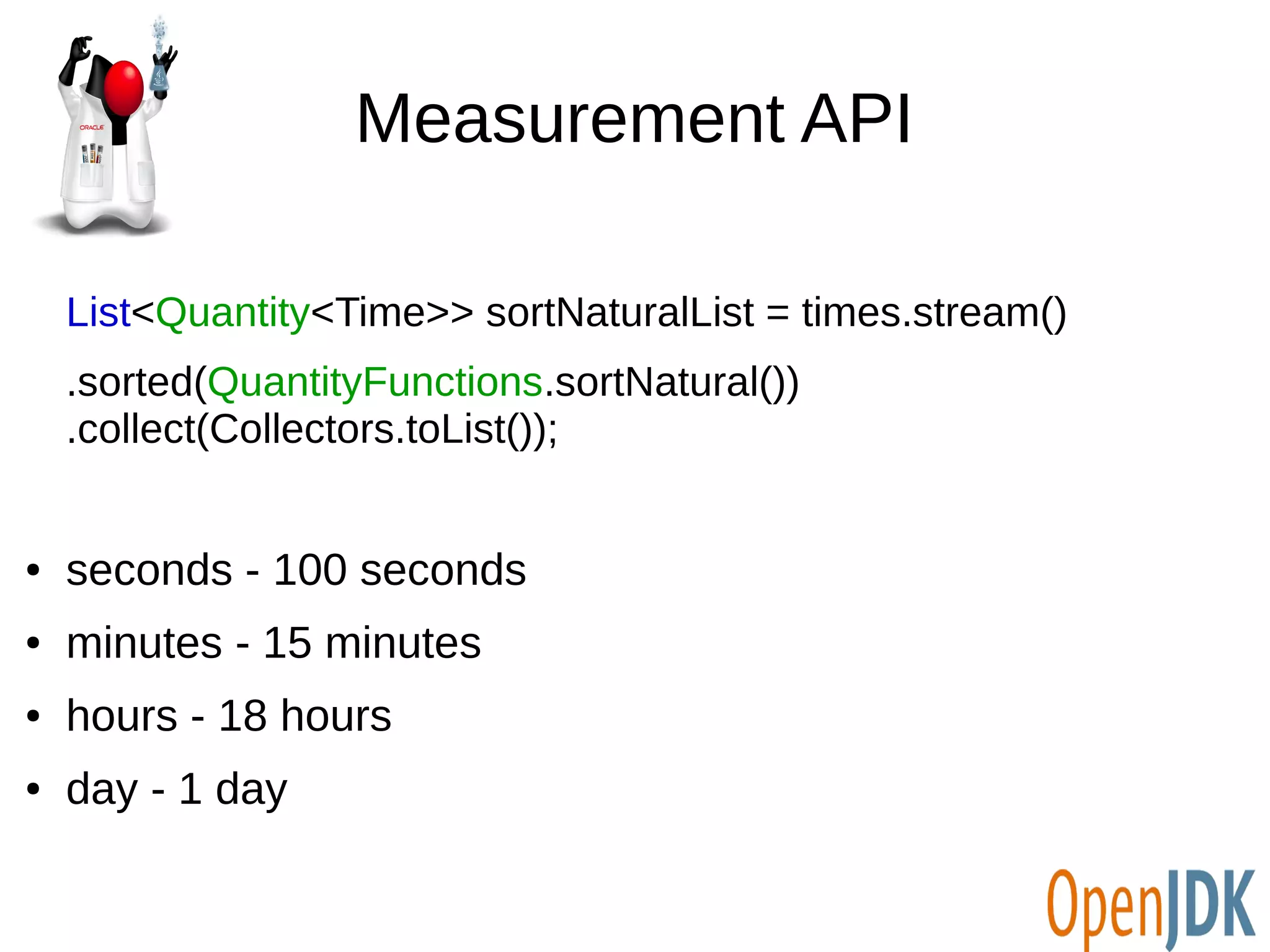 Measurement API 
List<Quantity<Time>> sortNaturalList = times.stream() 
.sorted(QuantityFunctions.sortNatural()) 
.collect(Collectors.toList()); 
● seconds - 100 seconds 
● minutes - 15 minutes 
● hours - 18 hours 
● day - 1 day 
 