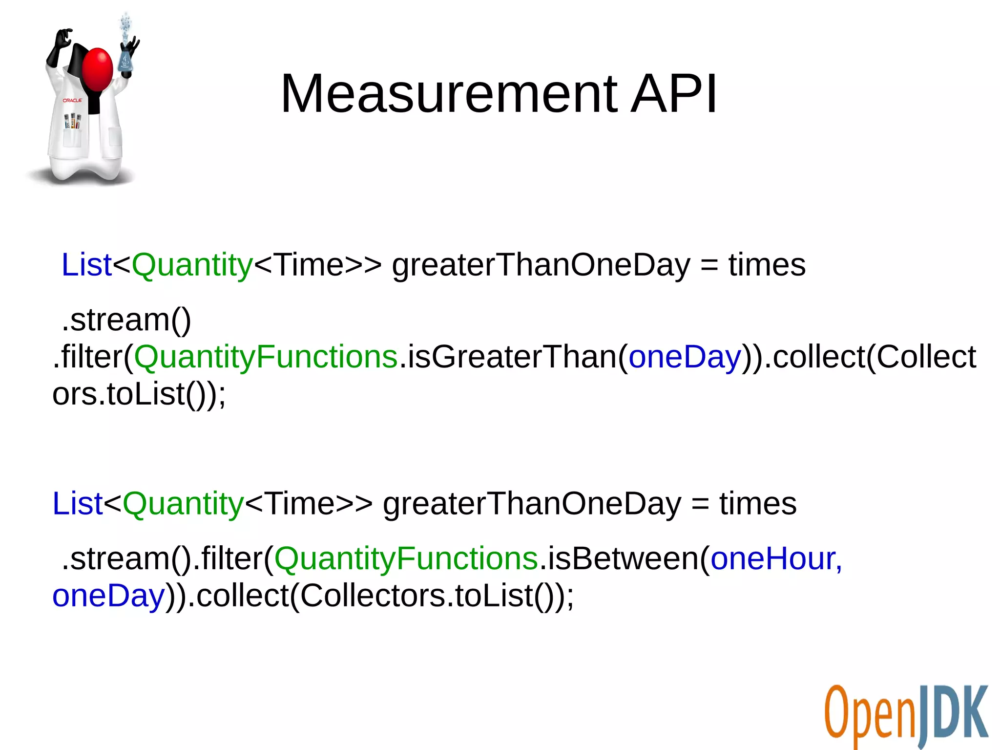 Measurement API 
List<Quantity<Time>> greaterThanOneDay = times 
.stream() 
.filter(QuantityFunctions.isGreaterThan(oneDay)).collect(Collect 
ors.toList()); 
List<Quantity<Time>> greaterThanOneDay = times 
.stream().filter(QuantityFunctions.isBetween(oneHour, 
oneDay)).collect(Collectors.toList()); 
 