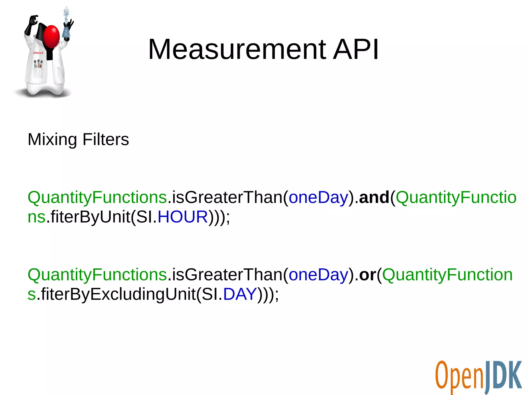 Measurement API 
Mixing Filters 
QuantityFunctions.isGreaterThan(oneDay).and(QuantityFunctio 
ns.fiterByUnit(SI.HOUR))); 
QuantityFunctions.isGreaterThan(oneDay).or(QuantityFunction 
s.fiterByExcludingUnit(SI.DAY))); 
 