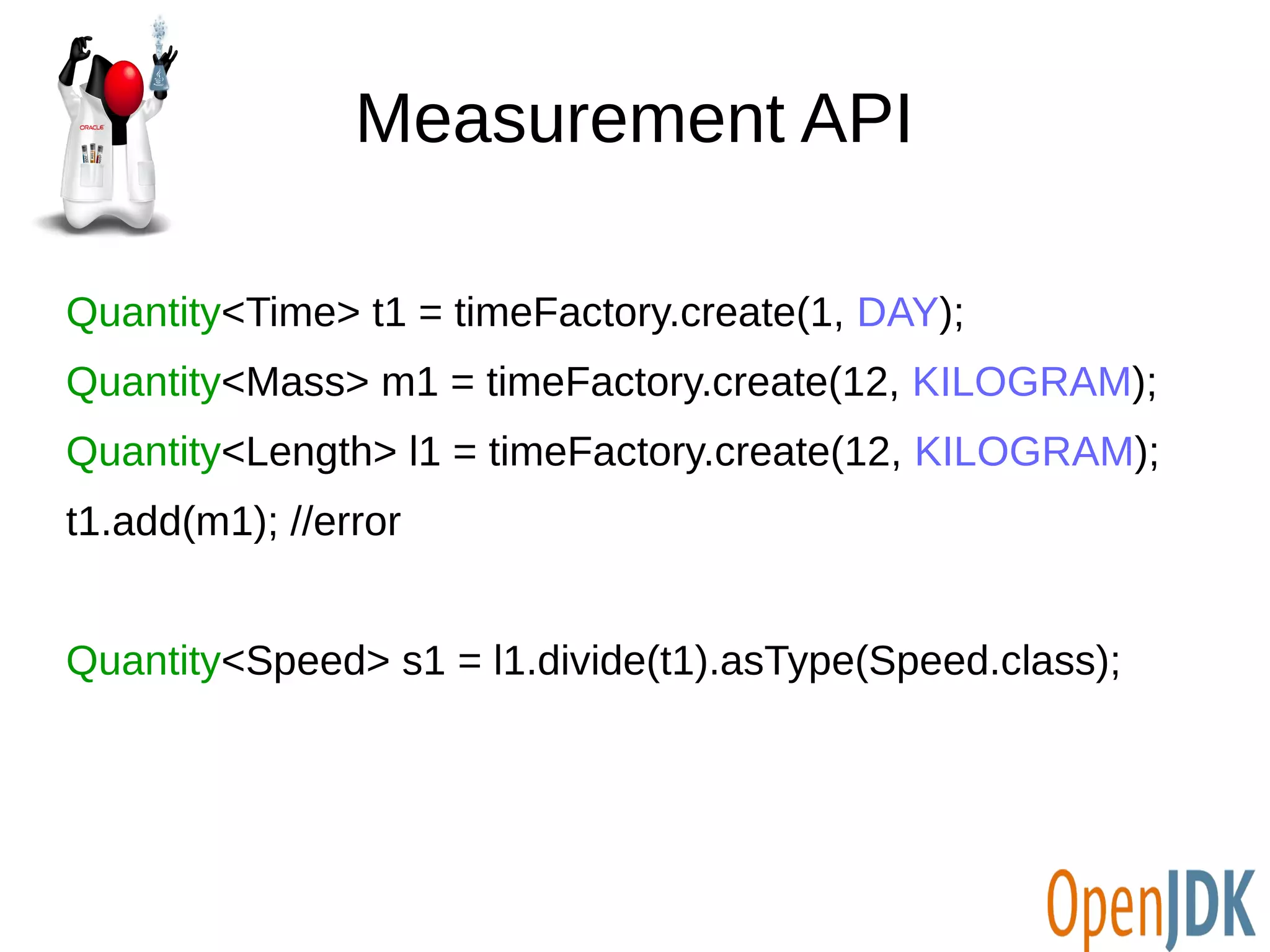 Measurement API 
Quantity<Time> t1 = timeFactory.create(1, DAY); 
Quantity<Mass> m1 = timeFactory.create(12, KILOGRAM); 
Quantity<Length> l1 = timeFactory.create(12, KILOGRAM); 
t1.add(m1); //error 
Quantity<Speed> s1 = l1.divide(t1).asType(Speed.class); 
 