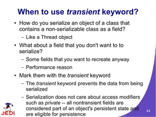 When to use transient keyword?
●   How do you serialize an object of a class that
    contains a non-serializable class as a field?
    –   Like a Thread object
●   What about a field that you don't want to to
    serialize?
    –   Some fields that you want to recreate anyway
    –   Performance reason
●   Mark them with the transient keyword
    –   The transient keyword prevents the data from being
        serialized
    –   Serialization does not care about access modifiers
        such as private -- all nontransient fields are
        considered part of an object's persistent state and   11
        are eligible for persistence
 