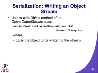 Serialization: Writing an Object
                 Stream
●   Use its writeObject method of the
    ObjectOutputStream class
    public final void writeObject(Object obj)
                                   throws IOException

    where,
    –   obj is the object to be written to the stream




                                                        14
 