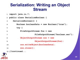 Serialization: Writing an Object
                  Stream
1    import java.io.*;
2    public class SerializeBoolean {
3       SerializeBoolean() {
4          Boolean booleanData = new Boolean("true");
5          try {
6             FileOutputStream fos = new
7                         FileOutputStream("boolean.ser");
8             ObjectOutputStream oos = new
9                         ObjectOutputStream(fos);
10            oos.writeObject(booleanData);
11            oos.close();
12   //continued...

                                                             15
 