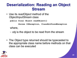 Deserialization: Reading an Object
              Stream
●   Use its readObject method of the
    ObjectInputStream class
    public final Object readObject()
            throws IOException, ClassNotFoundException

    where,
    –   obj is the object to be read from the stream

●   The Object type returned should be typecasted to
    the appropriate class name before methods on that
    class can be executed


                                                         18
 