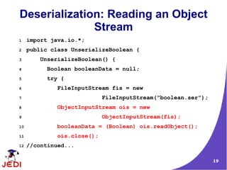 Deserialization: Reading an Object
              Stream
1    import java.io.*;
2    public class UnserializeBoolean {
3       UnserializeBoolean() {
4          Boolean booleanData = null;
5          try {
6             FileInputStream fis = new
7                            FileInputStream("boolean.ser");
8             ObjectInputStream ois = new
9                            ObjectInputStream(fis);
10            booleanData = (Boolean) ois.readObject();
11            ois.close();
12   //continued...

                                                               19
 