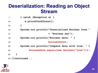 Deserialization: Reading an Object
              Stream
13          } catch (Exception e) {
14              e.printStackTrace();
15          }
16          System.out.println("Unserialized Boolean from "
17                             + "boolean.ser");
18          System.out.println("Boolean data: " +
19                             booleanData);
20          System.out.println("Compare data with true: " +
21                 booleanData.equals(new Boolean("true")));
22      }
23   //continued...



                                                               20
 