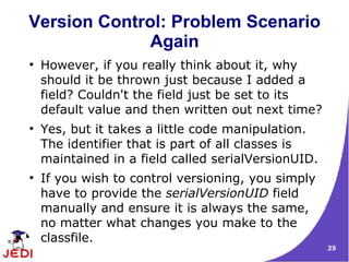 Version Control: Problem Scenario
              Again
●
    However, if you really think about it, why
    should it be thrown just because I added a
    field? Couldn't the field just be set to its
    default value and then written out next time?
●
    Yes, but it takes a little code manipulation.
    The identifier that is part of all classes is
    maintained in a field called serialVersionUID.
●
    If you wish to control versioning, you simply
    have to provide the serialVersionUID field
    manually and ensure it is always the same,
    no matter what changes you make to the
    classfile.
                                                     25
 