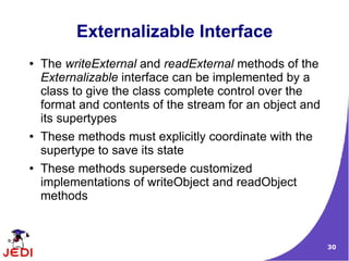 Externalizable Interface
●   The writeExternal and readExternal methods of the
    Externalizable interface can be implemented by a
    class to give the class complete control over the
    format and contents of the stream for an object and
    its supertypes
●   These methods must explicitly coordinate with the
    supertype to save its state
●   These methods supersede customized
    implementations of writeObject and readObject
    methods



                                                          30
 