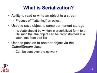 What is Serialization?
●   Ability to read or write an object to a stream
    –   Process of "flattening" an object
●   Used to save object to some permanent storage
    –   Its state should be written in a serialized form to a
        file such that the object can be reconstructed at a
        later time from that file
●   Used to pass on to another object via the
    OutputStream class
    –   Can be sent over the network




                                                                4
 