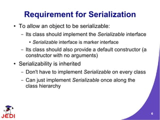 Requirement for Serialization
●   To allow an object to be serializable:
     –   Its class should implement the Serializable interface
          ●   Serializable interface is marker interface
     –   Its class should also provide a default constructor (a
         constructor with no arguments)
●   Serializability is inherited
     –   Don't have to implement Serializable on every class
     –   Can just implement Serializable once along the
         class hierarchy




                                                                  6
 