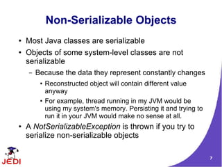 Non-Serializable Objects
●   Most Java classes are serializable
●   Objects of some system-level classes are not
    serializable
    –   Because the data they represent constantly changes
         ●   Reconstructed object will contain different value
             anyway
         ●   For example, thread running in my JVM would be
             using my system's memory. Persisting it and trying to
             run it in your JVM would make no sense at all.
●   A NotSerializableException is thrown if you try to
    serialize non-serializable objects

                                                                     7
 