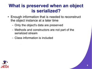 What is preserved when an object
          is serialized?
●   Enough information that is needed to reconstruct
    the object instance at a later time
    –   Only the object's data are preserved
    –   Methods and constructors are not part of the
        serialized stream
    –   Class information is included




                                                       9
 