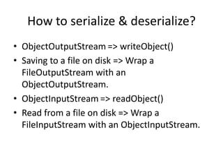 How to serialize & deserialize?
• ObjectOutputStream => writeObject()
• Saving to a file on disk => Wrap a
FileOutputStream with an
ObjectOutputStream.
• ObjectInputStream => readObject()
• Read from a file on disk => Wrap a
FileInputStream with an ObjectInputStream.