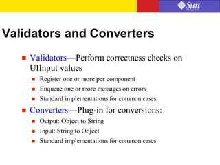 Validators and Converters
 Validators—Perform correctness checks on
UIInput values
 Register one or more per component
 Enqueue one or more messages on errors
 Standard implementations for common cases
 Converters—Plug-in for conversions:
 Output: Object to String
 Input: String to Object
 Standard implementations for common cases
 